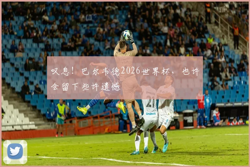 叹息！巴尔韦德2026世界杯，也许会留下些许遗憾