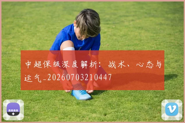 中超保级深度解析：战术、心态与运气_20260703210447