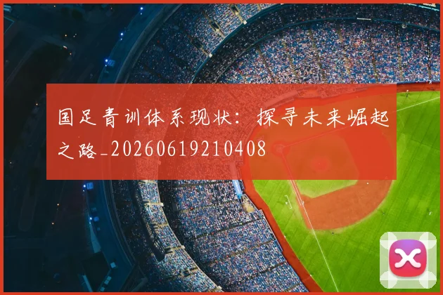 国足青训体系现状：探寻未来崛起之路_20260619210408