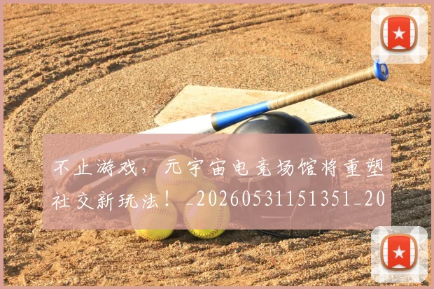 不止游戏，元宇宙电竞场馆将重塑社交新玩法！_20260531151351_20260702175242