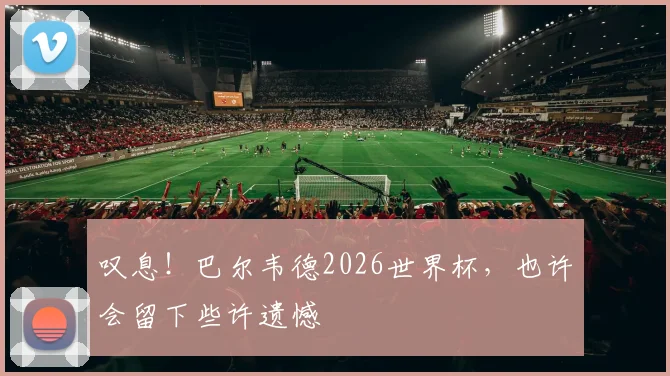 叹息！巴尔韦德2026世界杯，也许会留下些许遗憾
