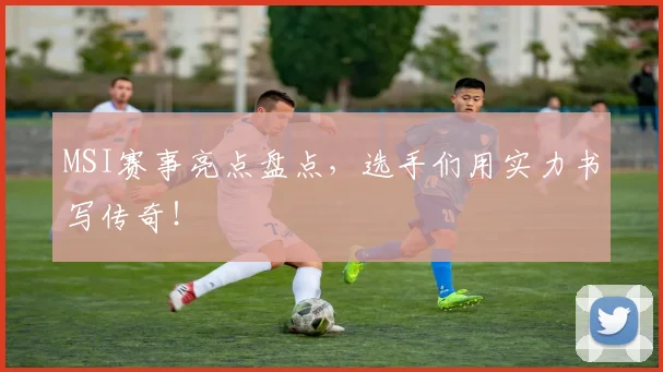 MSI赛事亮点盘点,选手们用实力书写传奇!