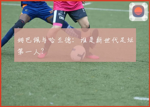 姆巴佩与哈兰德:谁是新世代足坛第一人?
