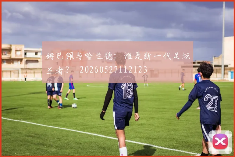 姆巴佩与哈兰德：谁是新一代足坛王者？_20260527112123